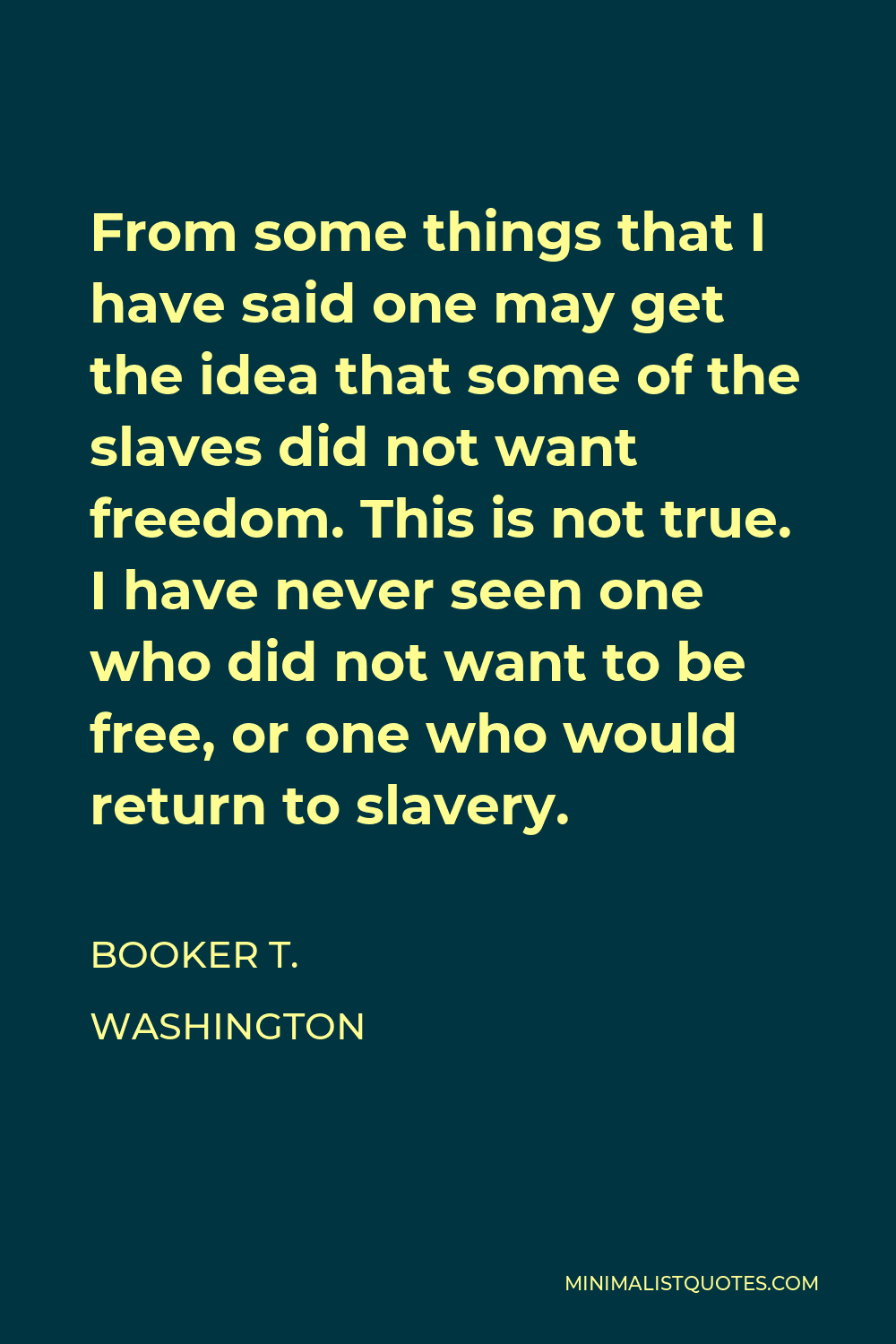 Booker T. Washington Quote - From some things that I have said one may get the idea that some of the slaves did not want freedom. This is not true. I have never seen one who did not want to be free, or one who would return to slavery.