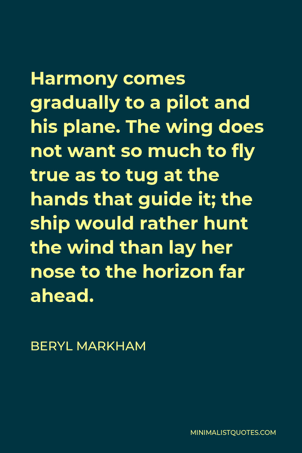 Beryl Markham Quote - Harmony comes gradually to a pilot and his plane. The wing does not want so much to fly true as to tug at the hands that guide it; the ship would rather hunt the wind than lay her nose to the horizon far ahead.