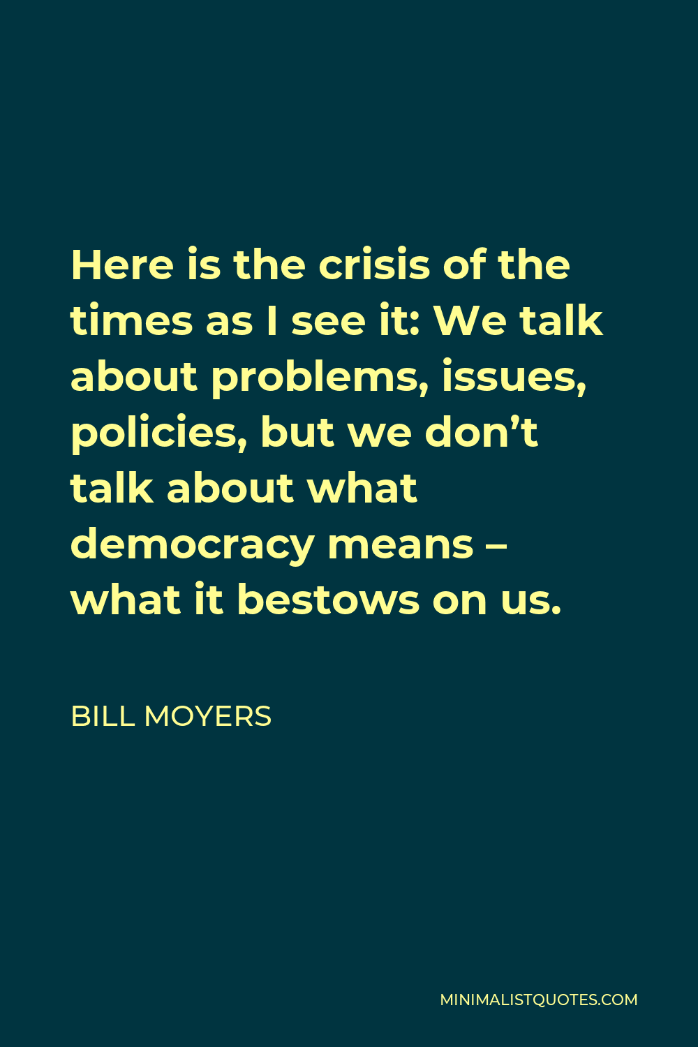 Bill Moyers Quote - Here is the crisis of the times as I see it: We talk about problems, issues, policies, but we don’t talk about what democracy means – what it bestows on us.
