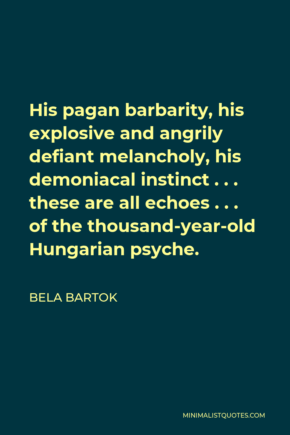 Bela Bartok Quote - His pagan barbarity, his explosive and angrily defiant melancholy, his demoniacal instinct . . . these are all echoes . . . of the thousand-year-old Hungarian psyche.