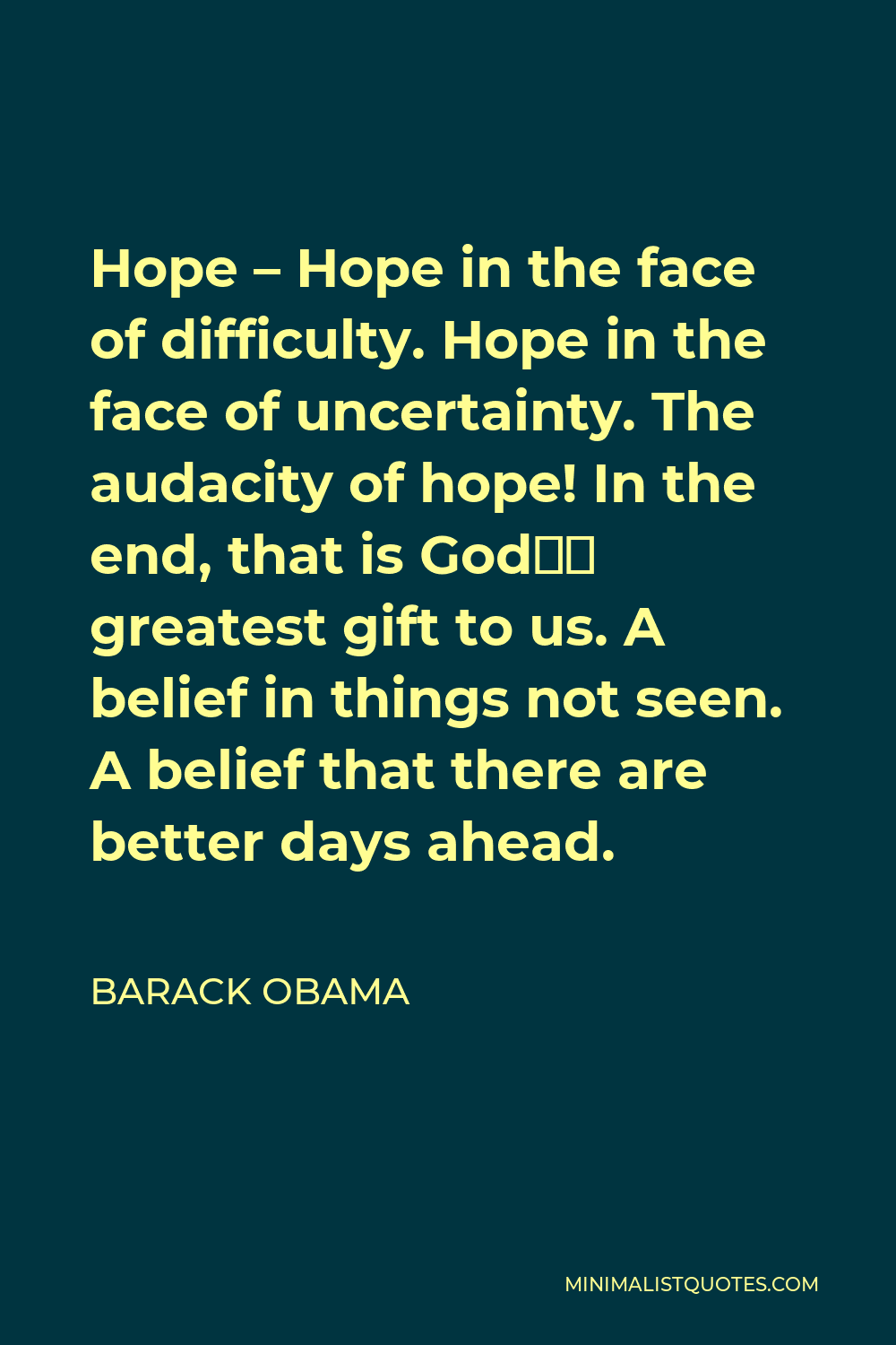 Barack Obama Quote - Hope – Hope in the face of difficulty. Hope in the face of uncertainty. The audacity of hope! In the end, that is God’s greatest gift to us. A belief in things not seen. A belief that there are better days ahead.