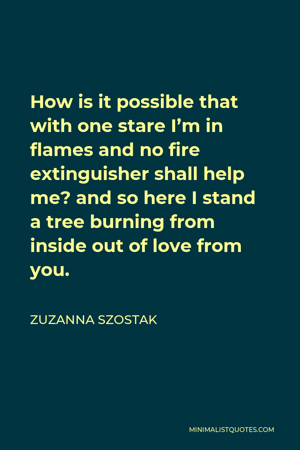 Zuzanna Szostak Quote - How is it possible that with one stare I’m in flames and no fire extinguisher shall help me? and so here I stand a tree burning from inside out of love from you.
