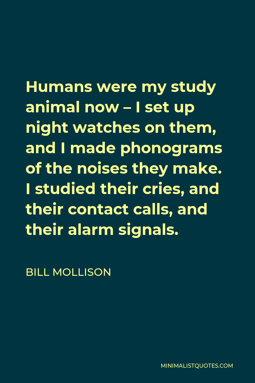 Bill Mollison Quote - Humans were my study animal now – I set up night watches on them, and I made phonograms of the noises they make. I studied their cries, and their contact calls, and their alarm signals.