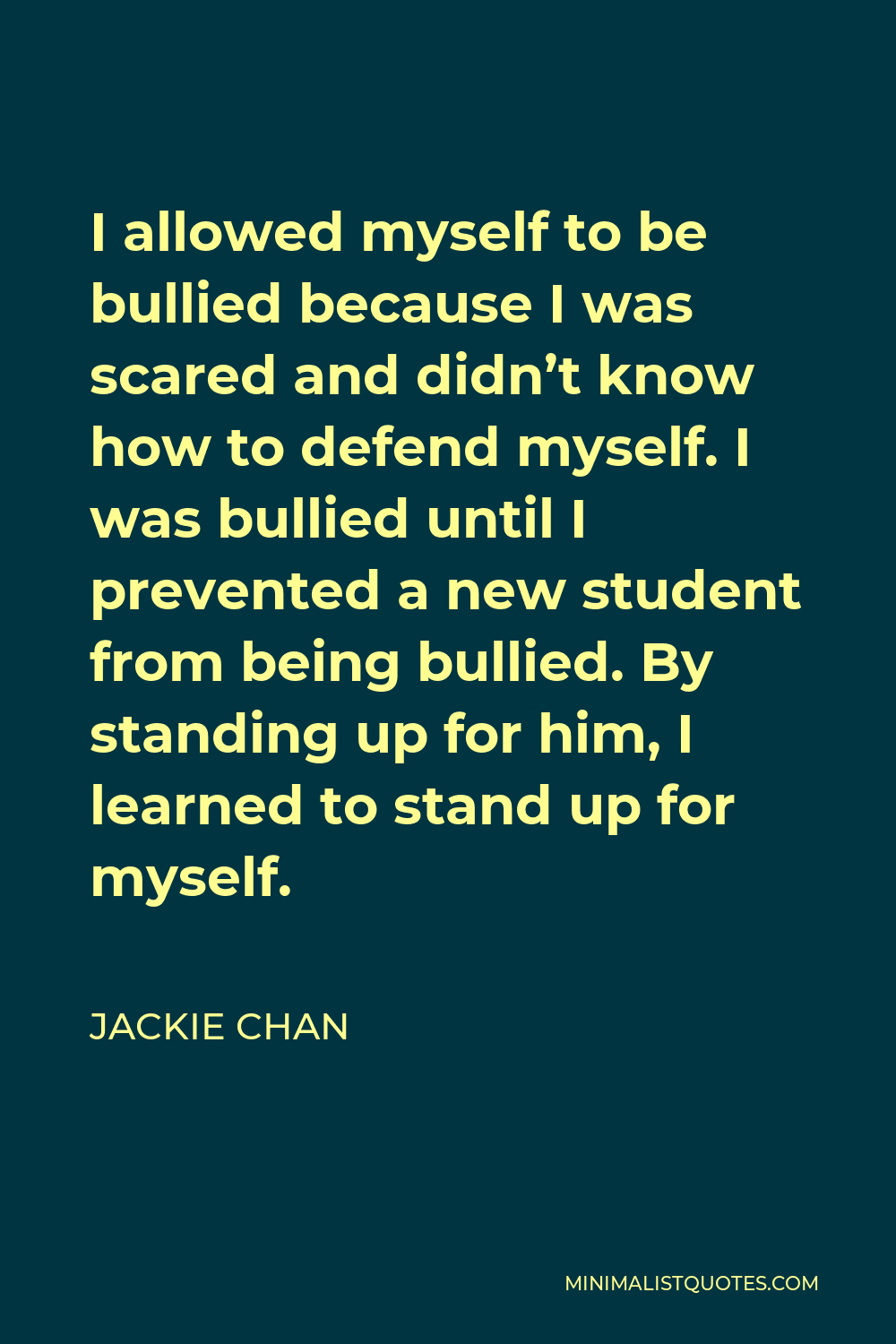 Jackie Chan Quote - I allowed myself to be bullied because I was scared and didn’t know how to defend myself. I was bullied until I prevented a new student from being bullied. By standing up for him, I learned to stand up for myself.