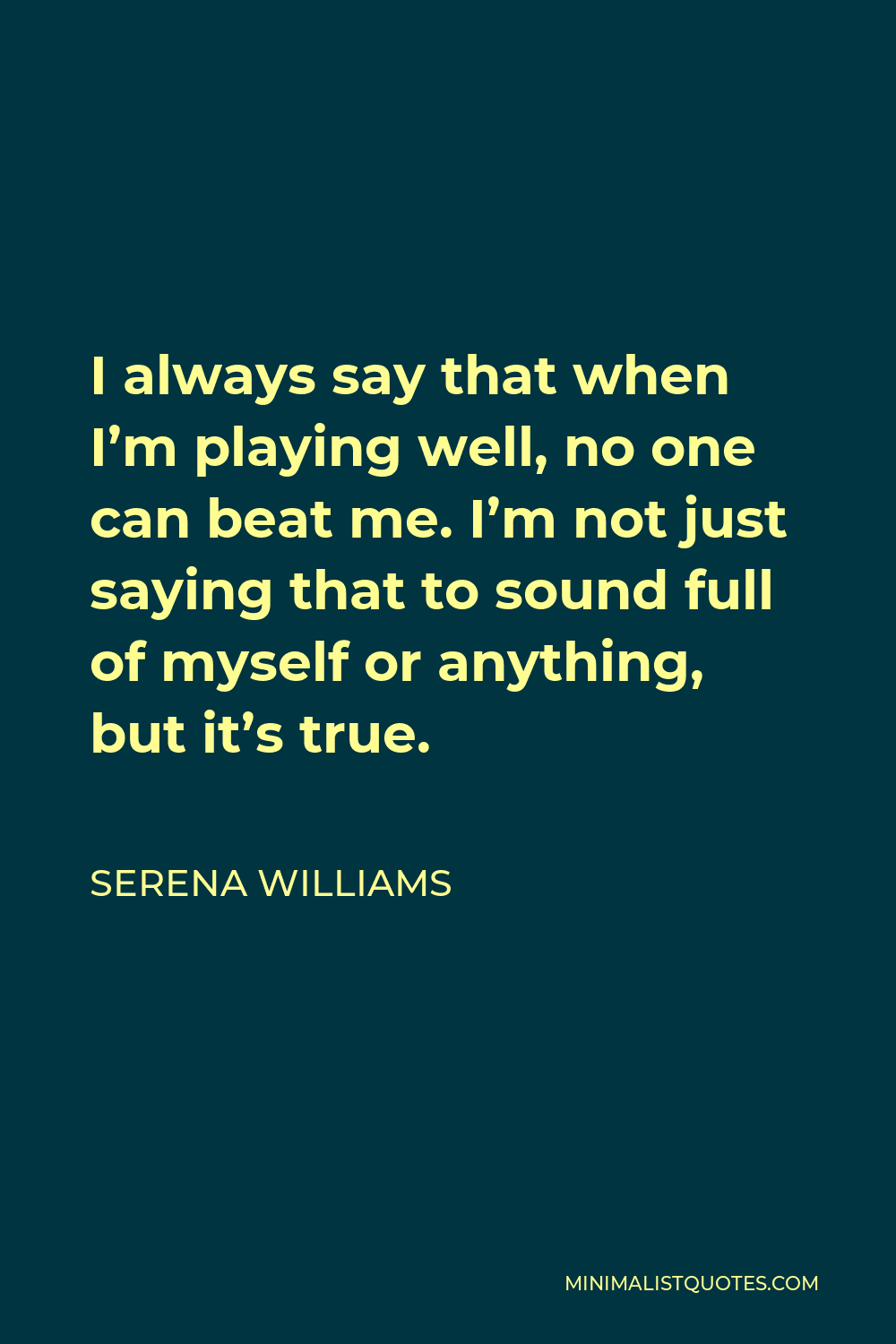Serena Williams Quote - I always say that when I’m playing well, no one can beat me. I’m not just saying that to sound full of myself or anything, but it’s true.