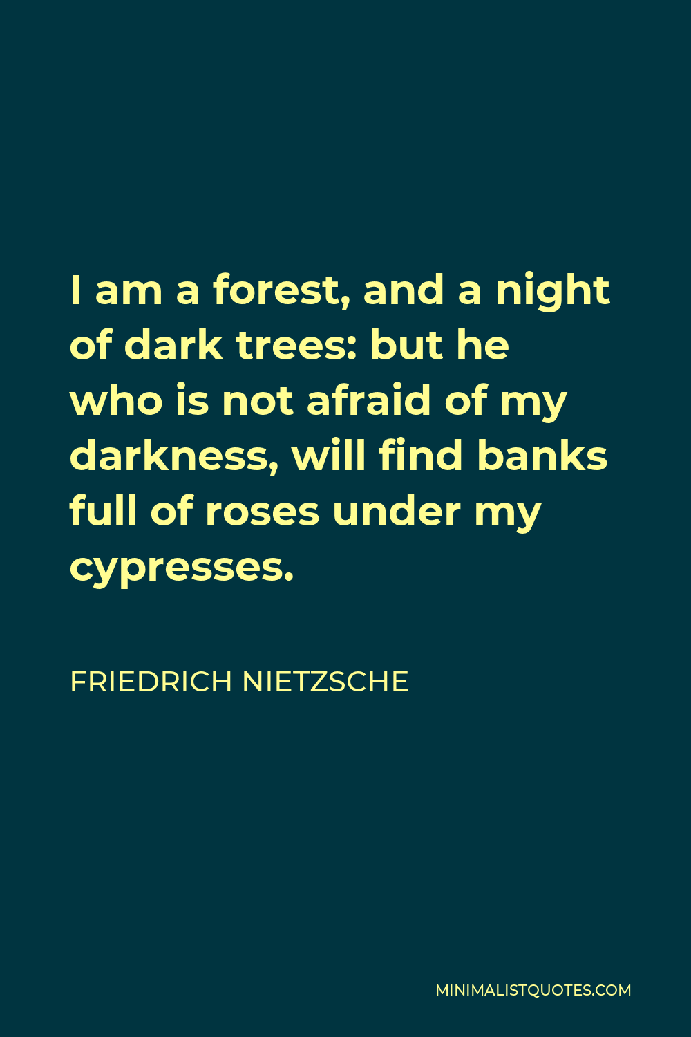 Friedrich Nietzsche Quote - I am a forest, and a night of dark trees: but he who is not afraid of my darkness, will find banks full of roses under my cypresses.