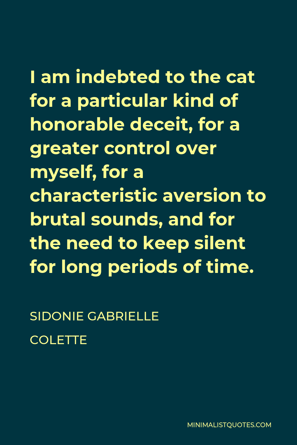Sidonie Gabrielle Colette Quote - I am indebted to the cat for a particular kind of honorable deceit, for a greater control over myself, for a characteristic aversion to brutal sounds, and for the need to keep silent for long periods of time.