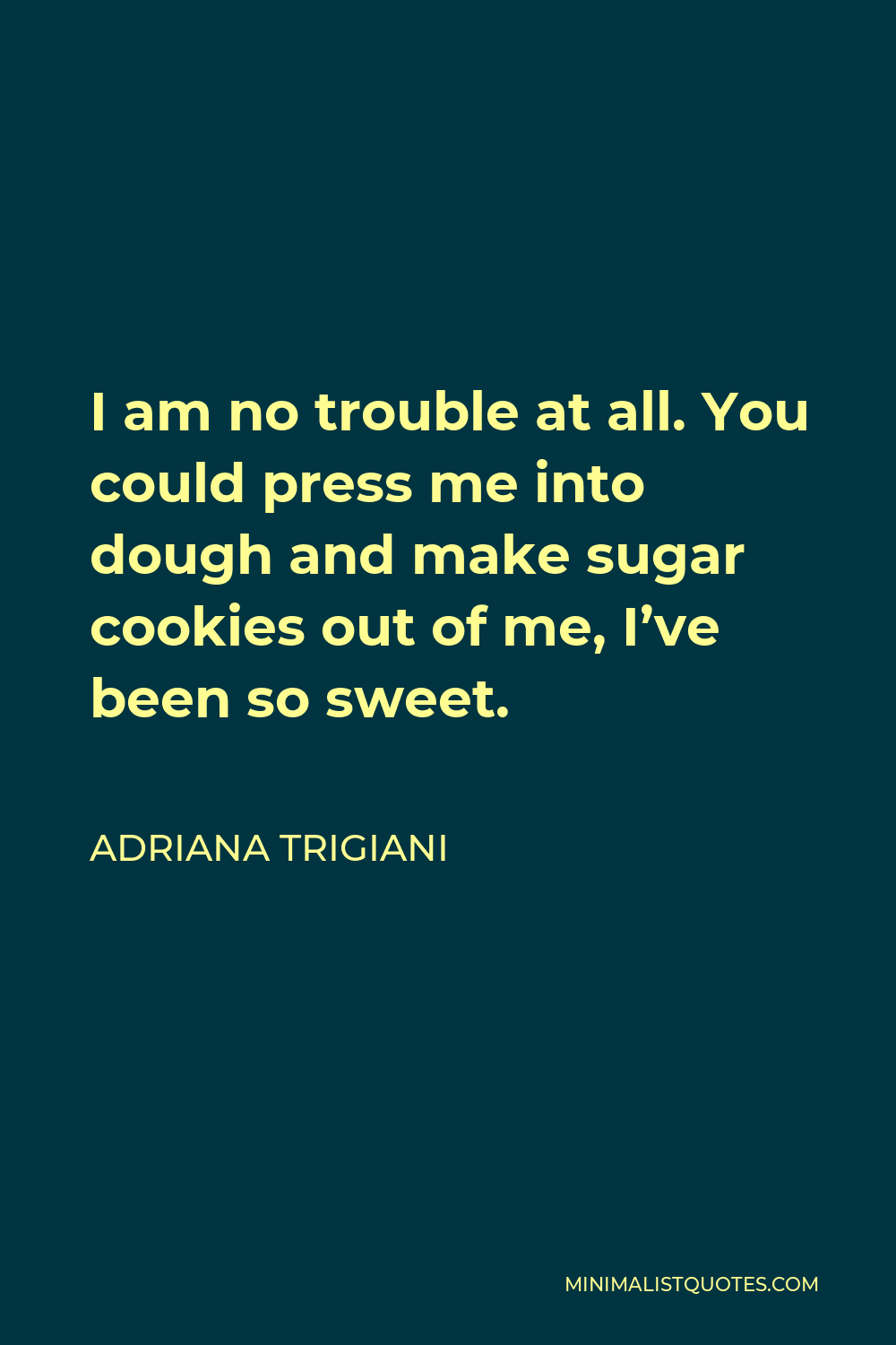 Adriana Trigiani Quote - I am no trouble at all. You could press me into dough and make sugar cookies out of me, I’ve been so sweet.