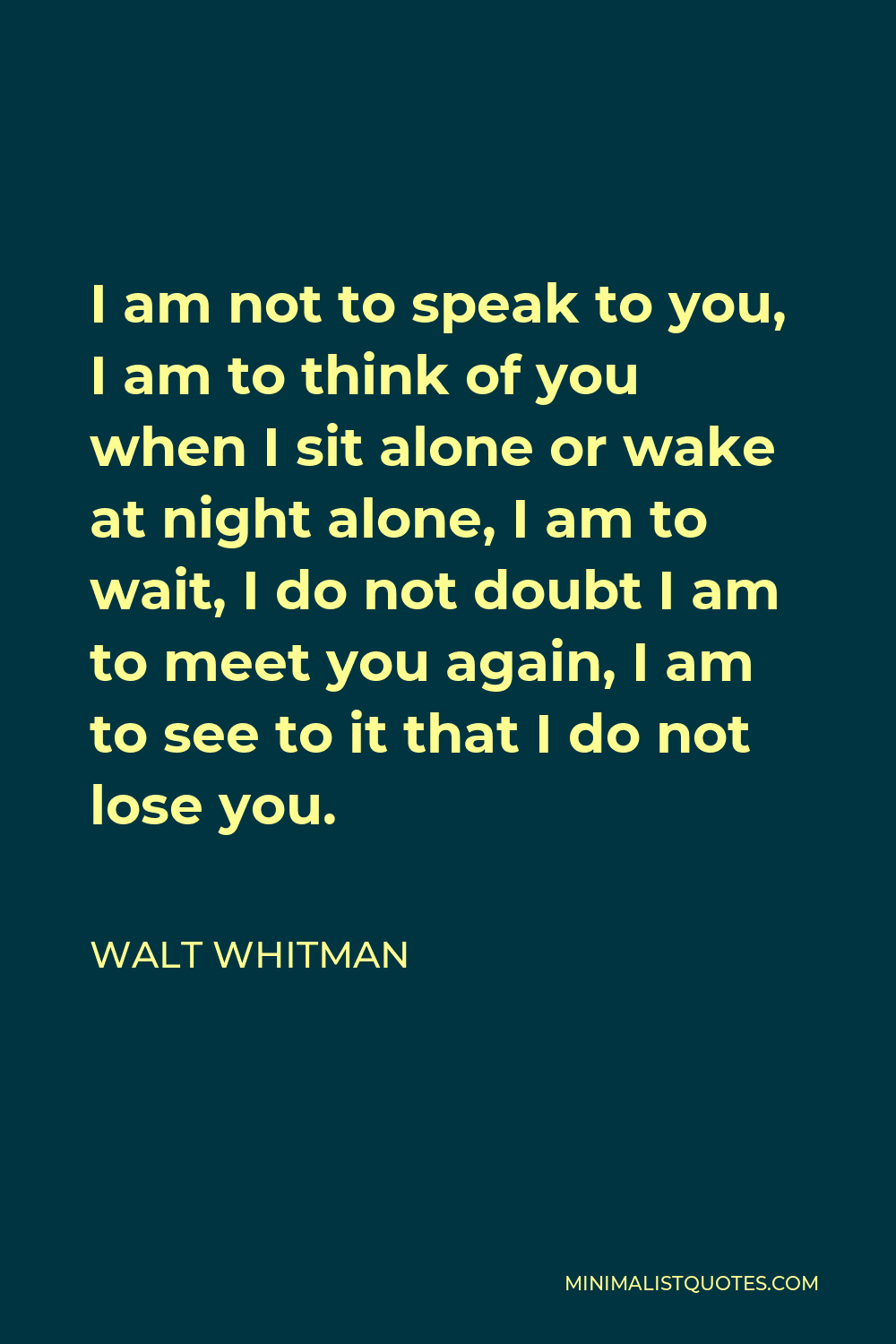 Walt Whitman Quote - I am not to speak to you, I am to think of you when I sit alone or wake at night alone, I am to wait, I do not doubt I am to meet you again, I am to see to it that I do not lose you.