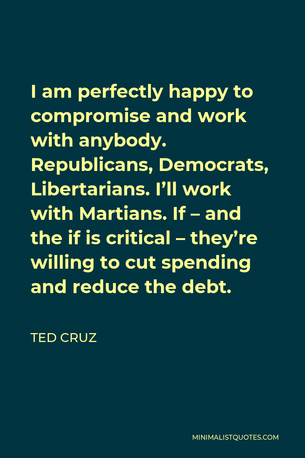 Ted Cruz Quote - I am perfectly happy to compromise and work with anybody. Republicans, Democrats, Libertarians. I’ll work with Martians. If – and the if is critical – they’re willing to cut spending and reduce the debt.