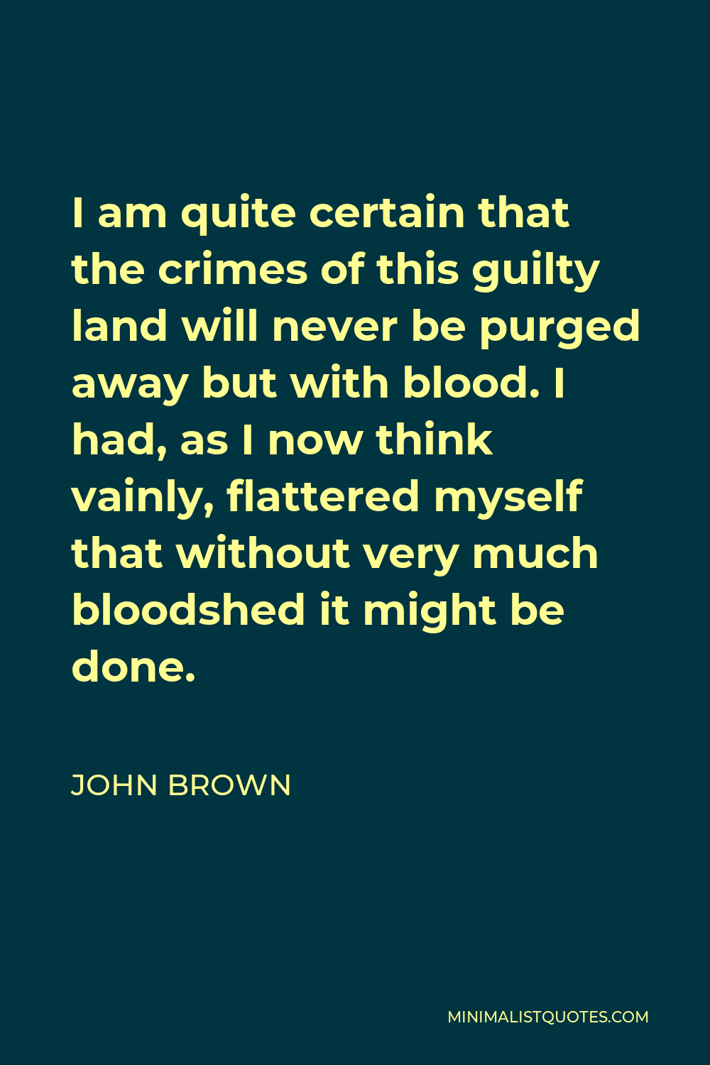 John Brown Quote - I am quite certain that the crimes of this guilty land will never be purged away but with blood. I had, as I now think vainly, flattered myself that without very much bloodshed it might be done.