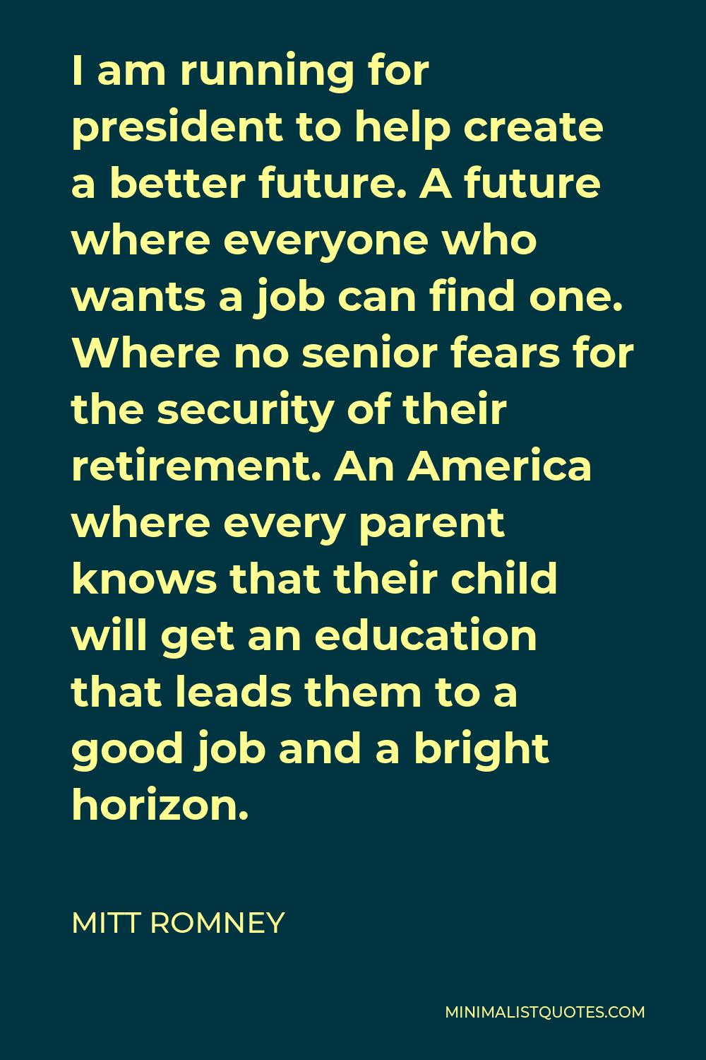 Mitt Romney Quote - I am running for president to help create a better future. A future where everyone who wants a job can find one. Where no senior fears for the security of their retirement. An America where every parent knows that their child will get an education that leads them to a good job and a bright horizon.