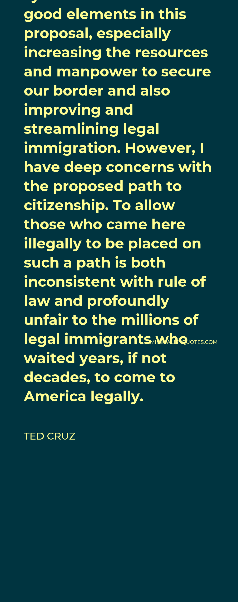Ted Cruz Quote - I appreciate the good work that senators in both parties have put into trying to fix our broken immigration system. There are some good elements in this proposal, especially increasing the resources and manpower to secure our border and also improving and streamlining legal immigration. However, I have deep concerns with the proposed path to citizenship. To allow those who came here illegally to be placed on such a path is both inconsistent with rule of law and profoundly unfair to the millions of legal immigrants who waited years, if not decades, to come to America legally.