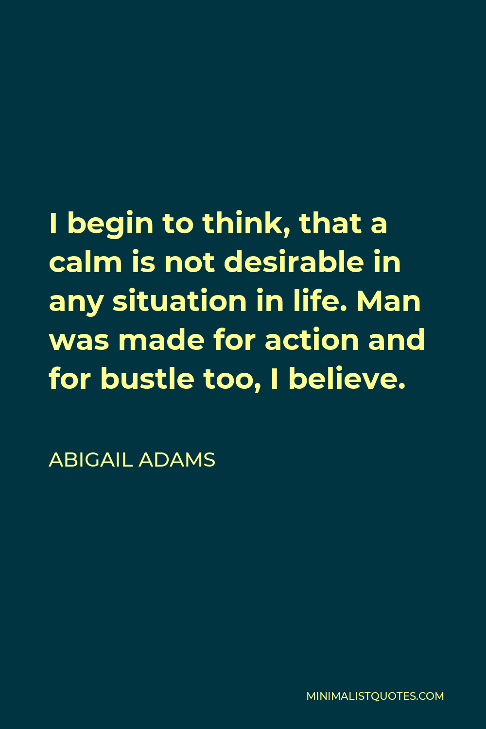 Abigail Adams Quote - I begin to think, that a calm is not desirable in any situation in life. Man was made for action and for bustle too, I believe.