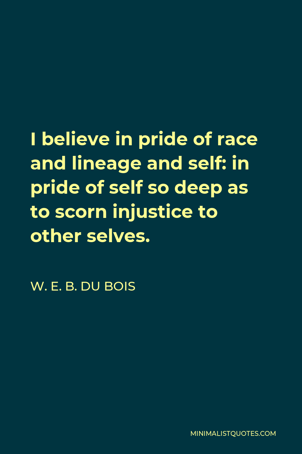 W. E. B. Du Bois Quote - I believe in pride of race and lineage and self: in pride of self so deep as to scorn injustice to other selves.