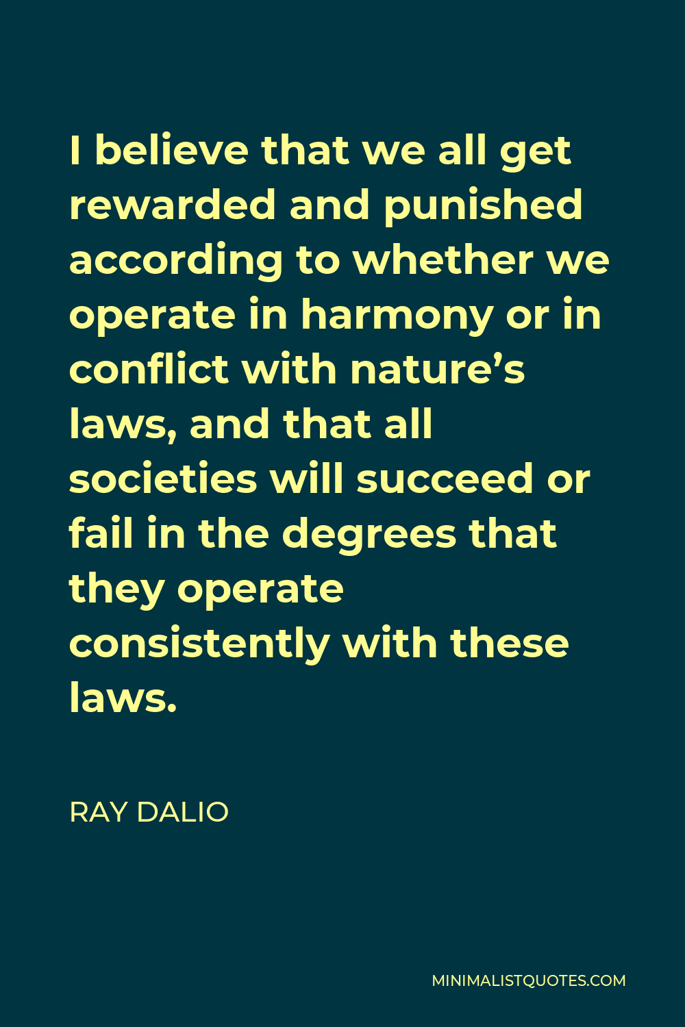 Ray Dalio Quote - I believe that we all get rewarded and punished according to whether we operate in harmony or in conflict with nature’s laws, and that all societies will succeed or fail in the degrees that they operate consistently with these laws.
