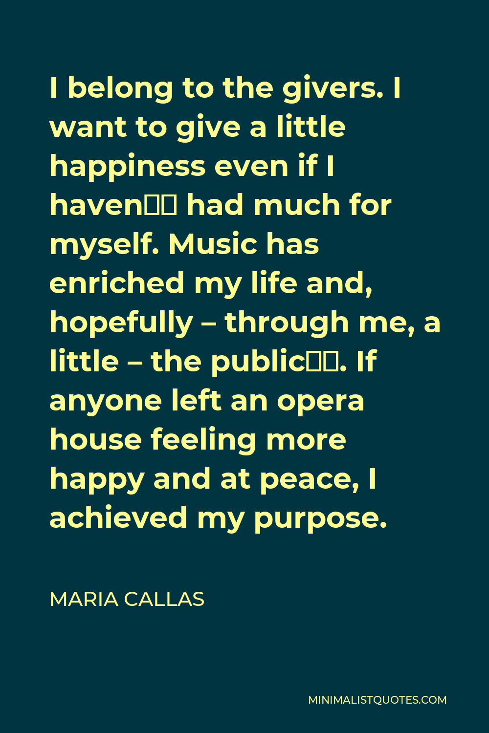 Maria Callas Quote - I belong to the givers. I want to give a little happiness even if I haven’t had much for myself. Music has enriched my life and, hopefully – through me, a little – the public’s. If anyone left an opera house feeling more happy and at peace, I achieved my purpose.
