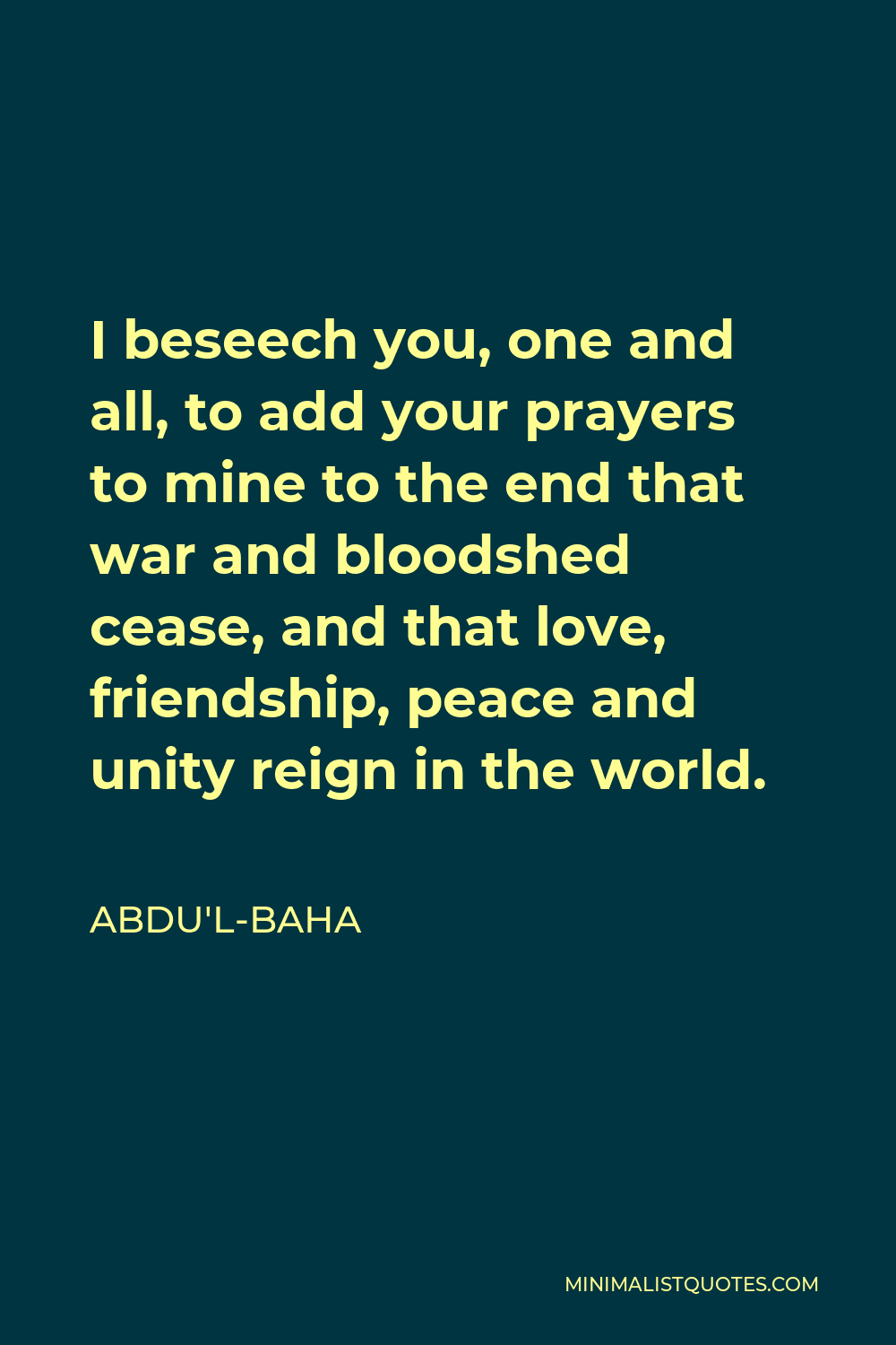 Abdu'l-Baha Quote - I beseech you, one and all, to add your prayers to mine to the end that war and bloodshed cease, and that love, friendship, peace and unity reign in the world.