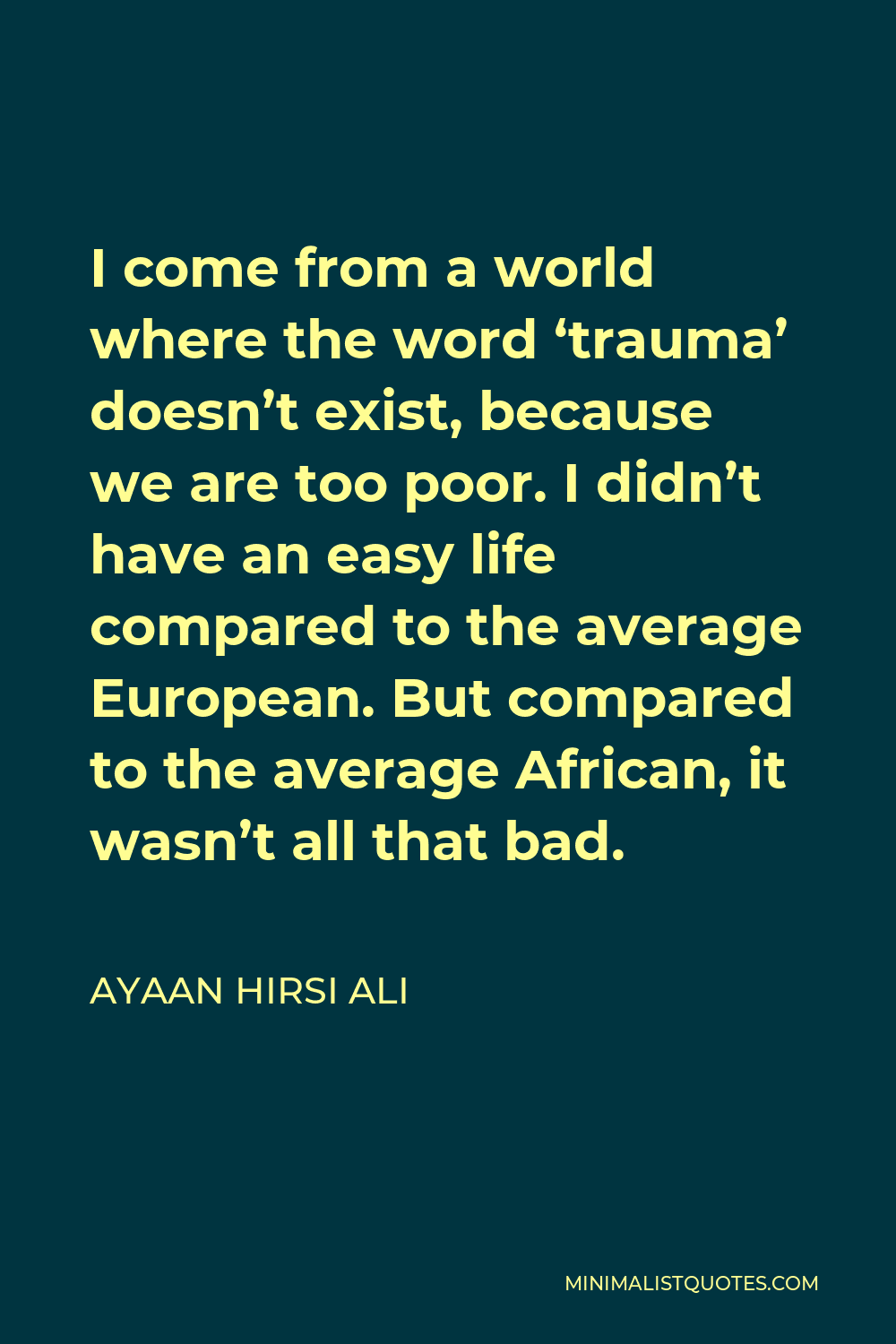 Ayaan Hirsi Ali Quote - I come from a world where the word ‘trauma’ doesn’t exist, because we are too poor. I didn’t have an easy life compared to the average European. But compared to the average African, it wasn’t all that bad.