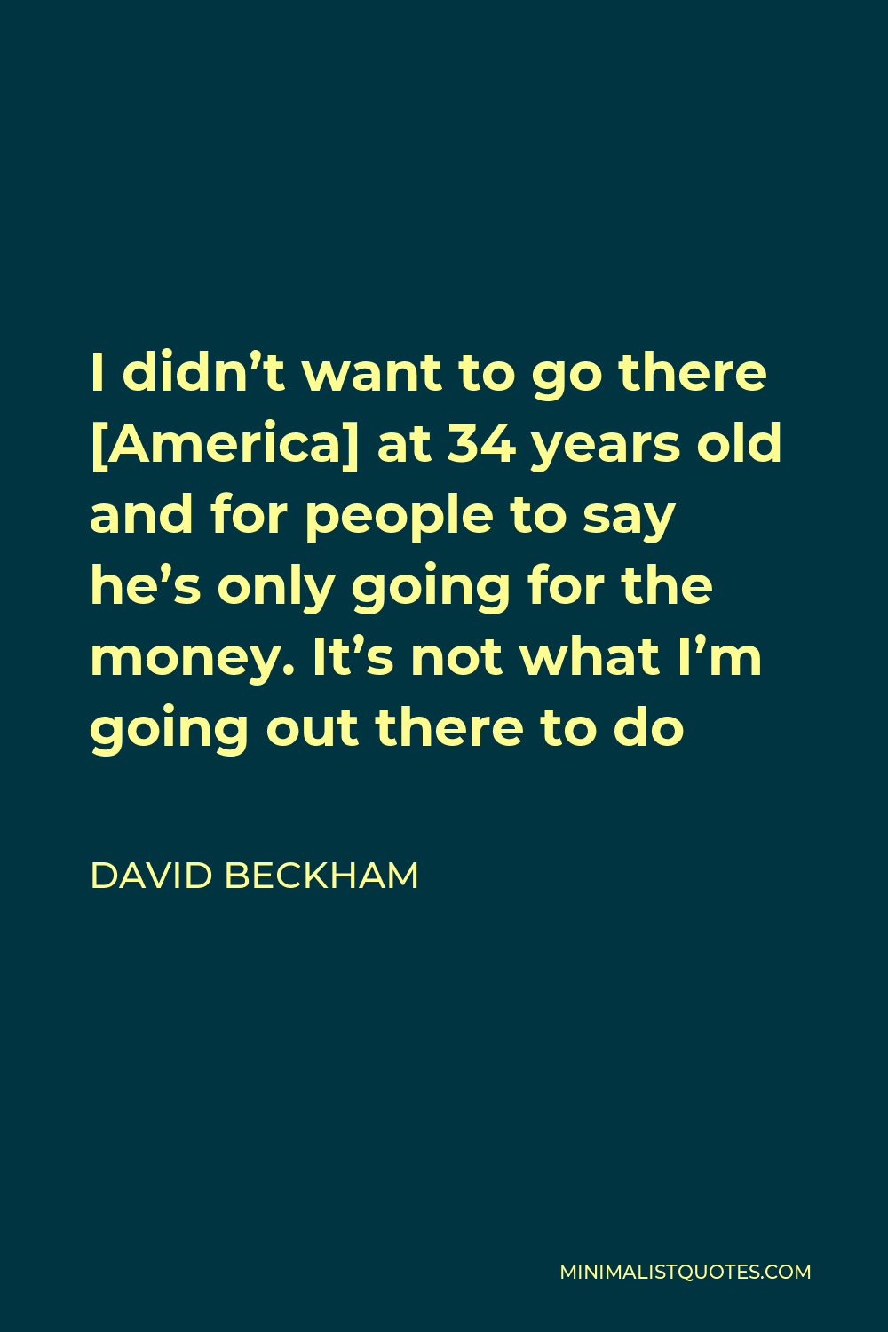David Beckham Quote - I didn’t want to go there [America] at 34 years old and for people to say he’s only going for the money. It’s not what I’m going out there to do