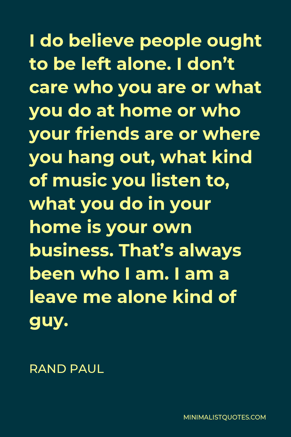 Rand Paul Quote - I do believe people ought to be left alone. I don’t care who you are or what you do at home or who your friends are or where you hang out, what kind of music you listen to, what you do in your home is your own business. That’s always been who I am. I am a leave me alone kind of guy.