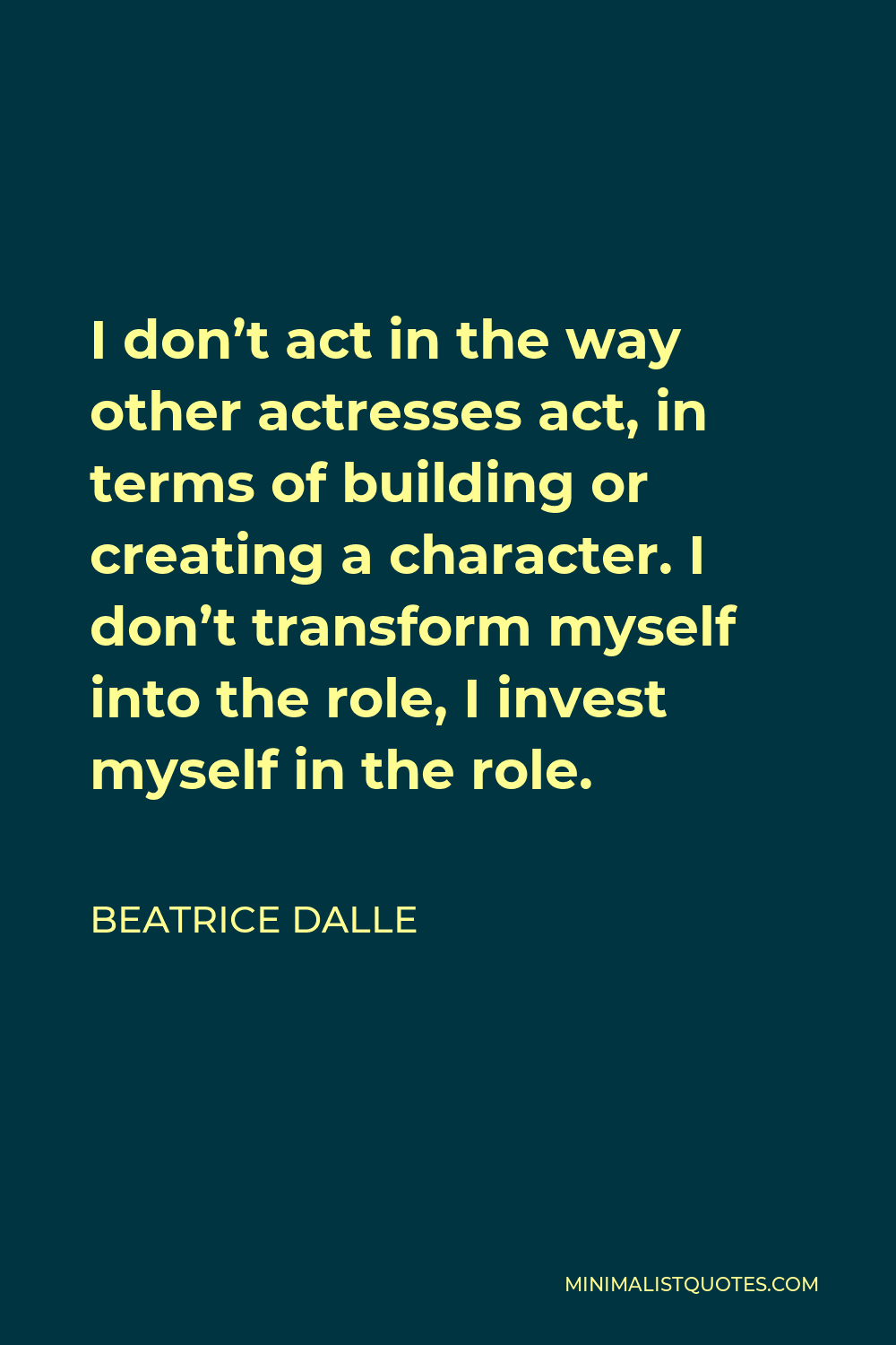 Beatrice Dalle Quote - I don’t act in the way other actresses act, in terms of building or creating a character. I don’t transform myself into the role, I invest myself in the role.