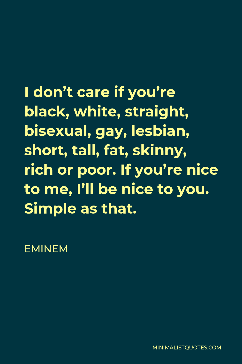 Eminem Quote - I don’t care if you’re black, white, straight, bisexual, gay, lesbian, short, tall, fat, skinny, rich or poor. If you’re nice to me, I’ll be nice to you. Simple as that.