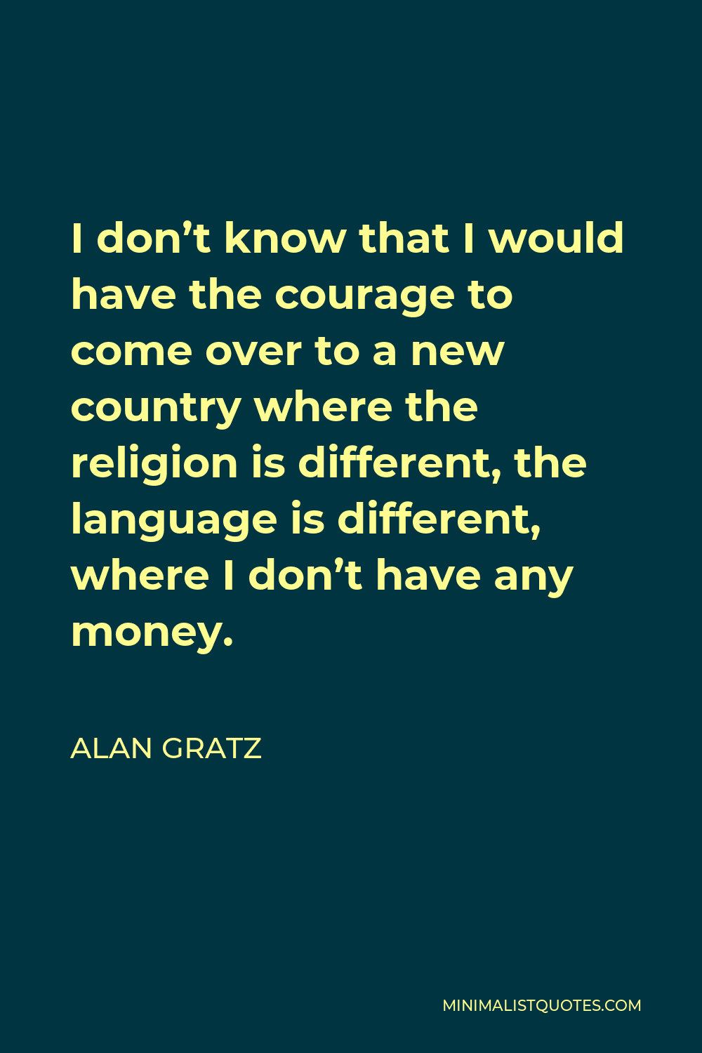 Alan Gratz Quote - I don’t know that I would have the courage to come over to a new country where the religion is different, the language is different, where I don’t have any money.
