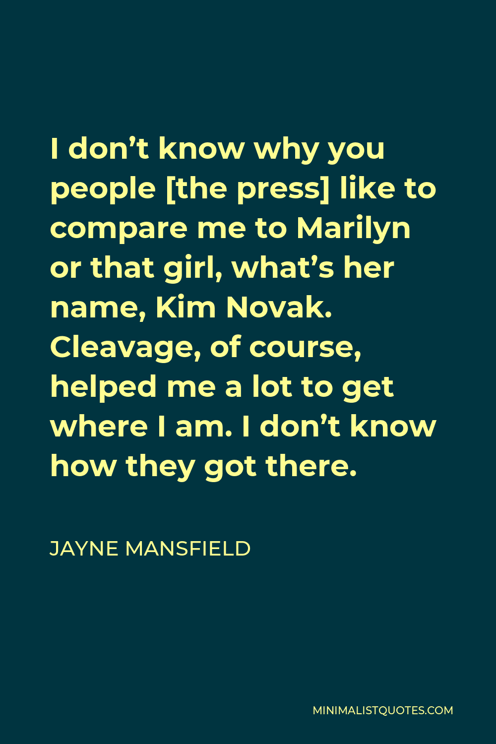 Jayne Mansfield Quote - I don’t know why you people [the press] like to compare me to Marilyn or that girl, what’s her name, Kim Novak. Cleavage, of course, helped me a lot to get where I am. I don’t know how they got there.