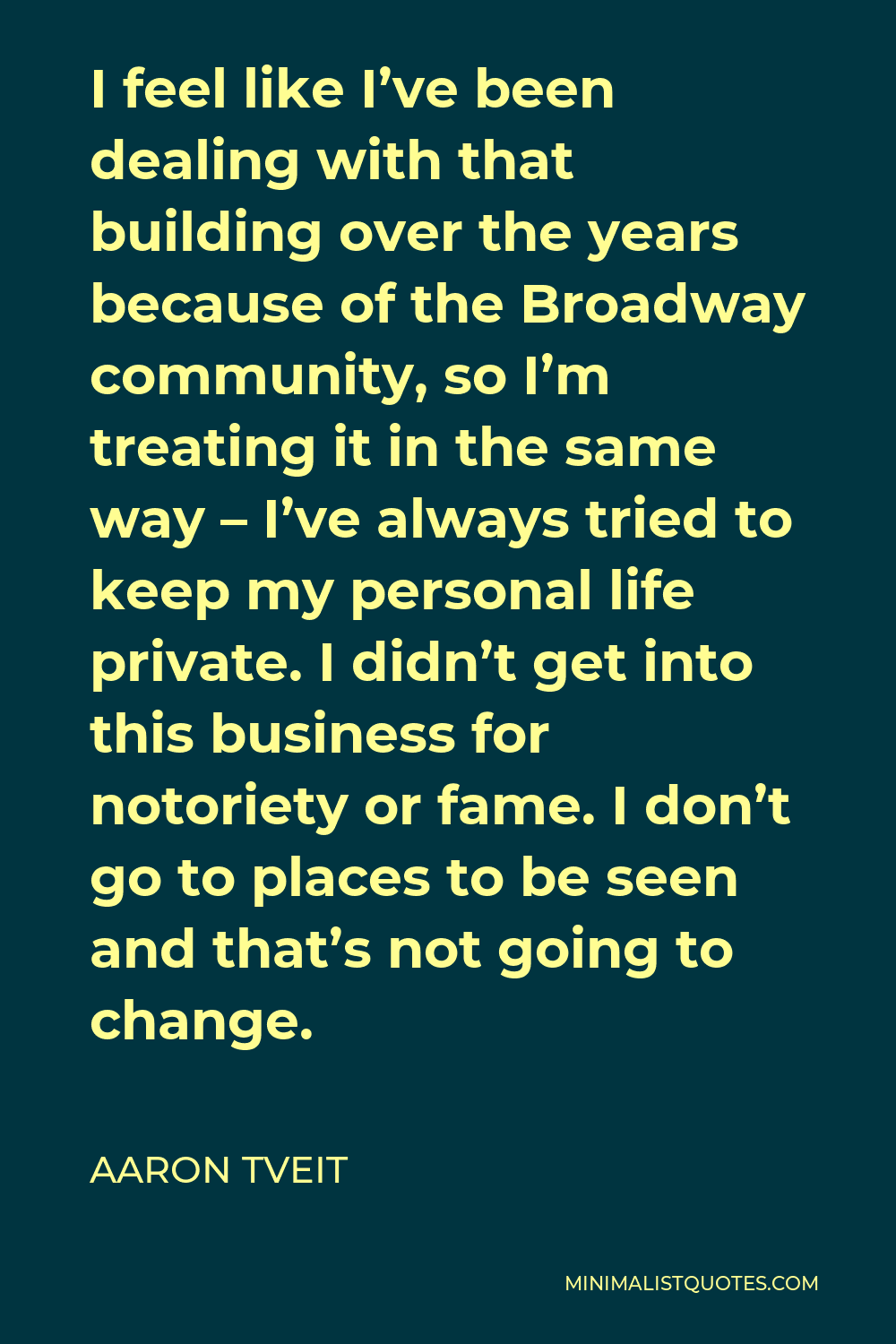 Aaron Tveit Quote - I feel like I’ve been dealing with that building over the years because of the Broadway community, so I’m treating it in the same way – I’ve always tried to keep my personal life private. I didn’t get into this business for notoriety or fame. I don’t go to places to be seen and that’s not going to change.