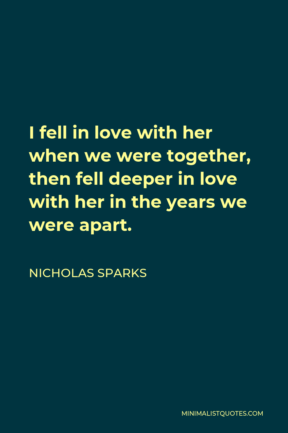 Nicholas Sparks Quote - I fell in love with her when we were together, then fell deeper in love with her in the years we were apart.