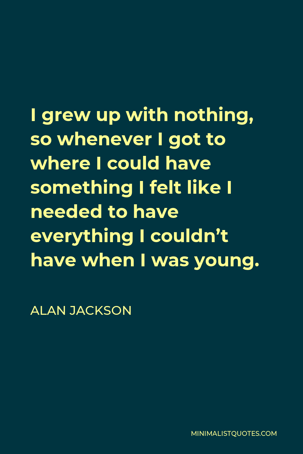 Alan Jackson Quote - I grew up with nothing, so whenever I got to where I could have something I felt like I needed to have everything I couldn’t have when I was young.