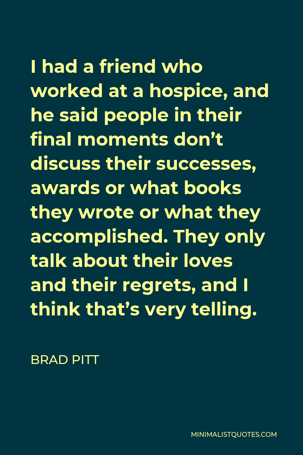 Brad Pitt Quote - I had a friend who worked at a hospice, and he said people in their final moments don’t discuss their successes, awards or what books they wrote or what they accomplished. They only talk about their loves and their regrets, and I think that’s very telling.
