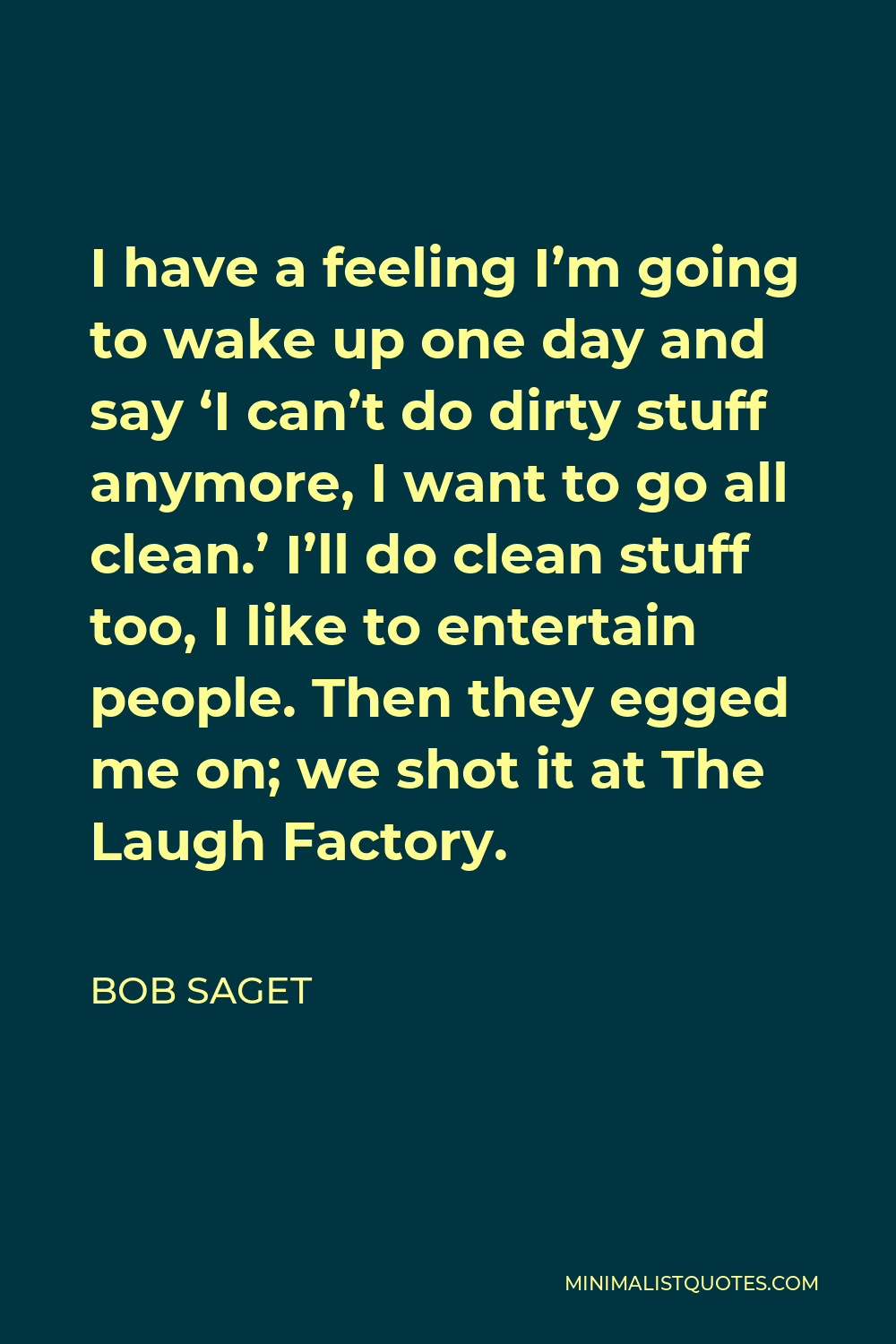 Bob Saget Quote - I have a feeling I’m going to wake up one day and say ‘I can’t do dirty stuff anymore, I want to go all clean.’ I’ll do clean stuff too, I like to entertain people. Then they egged me on; we shot it at The Laugh Factory.