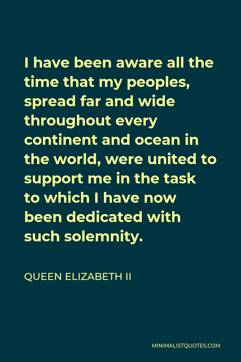 Queen Elizabeth II Quote - I have been aware all the time that my peoples, spread far and wide throughout every continent and ocean in the world, were united to support me in the task to which I have now been dedicated with such solemnity.