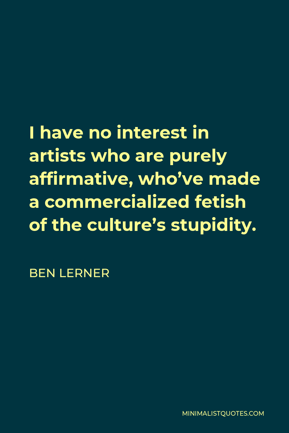 Ben Lerner Quote - I have no interest in artists who are purely affirmative, who’ve made a commercialized fetish of the culture’s stupidity.