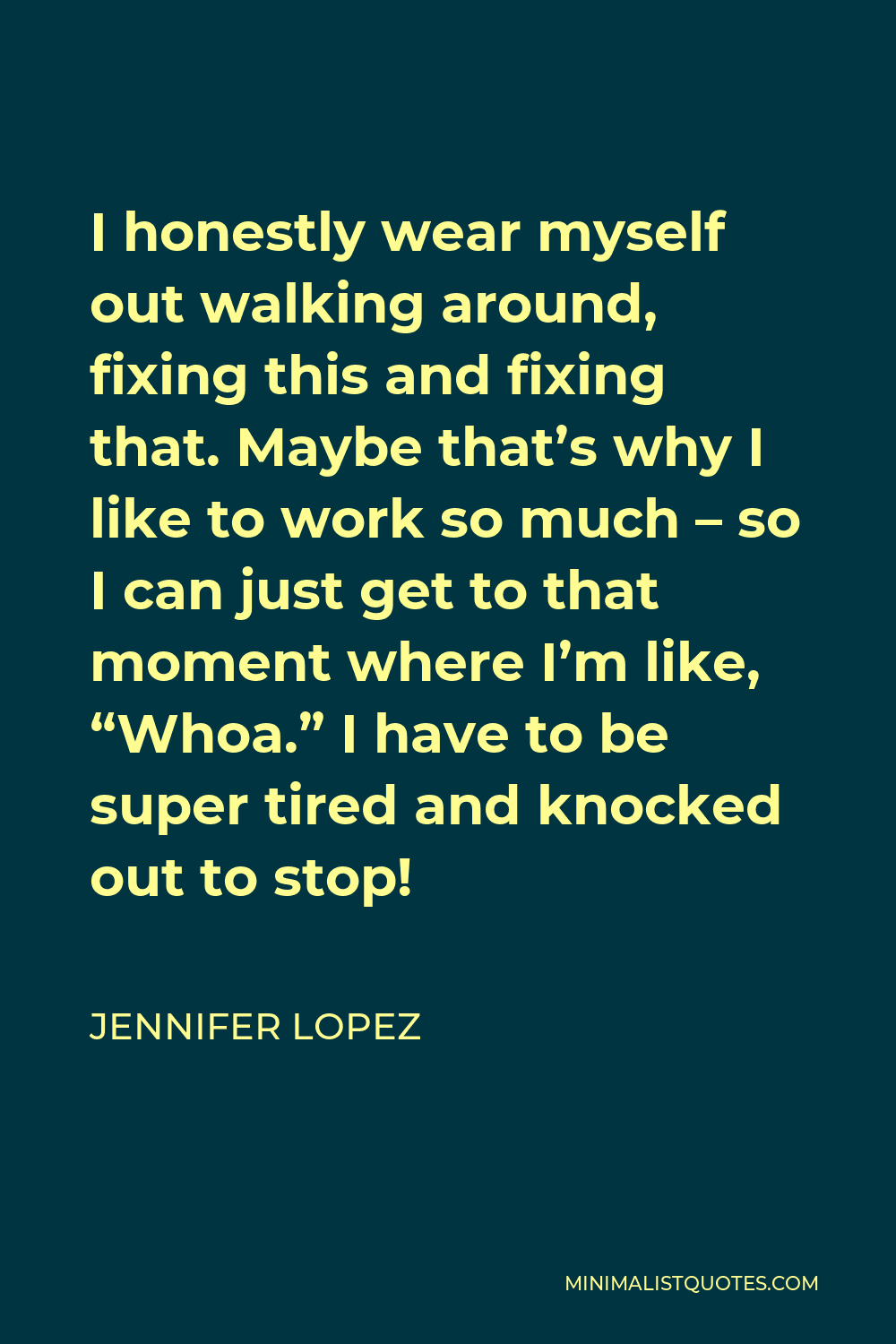 Jennifer Lopez Quote - I honestly wear myself out walking around, fixing this and fixing that. Maybe that’s why I like to work so much – so I can just get to that moment where I’m like, “Whoa.” I have to be super tired and knocked out to stop!