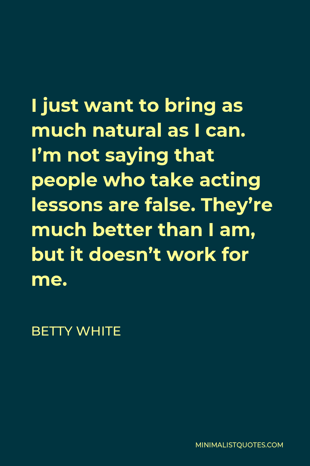 Betty White Quote - I just want to bring as much natural as I can. I’m not saying that people who take acting lessons are false. They’re much better than I am, but it doesn’t work for me.