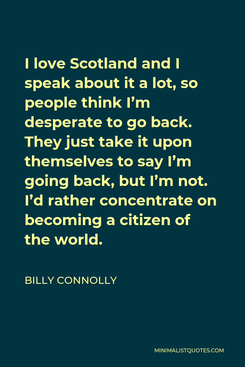 Billy Connolly Quote - I love Scotland and I speak about it a lot, so people think I’m desperate to go back. They just take it upon themselves to say I’m going back, but I’m not. I’d rather concentrate on becoming a citizen of the world.