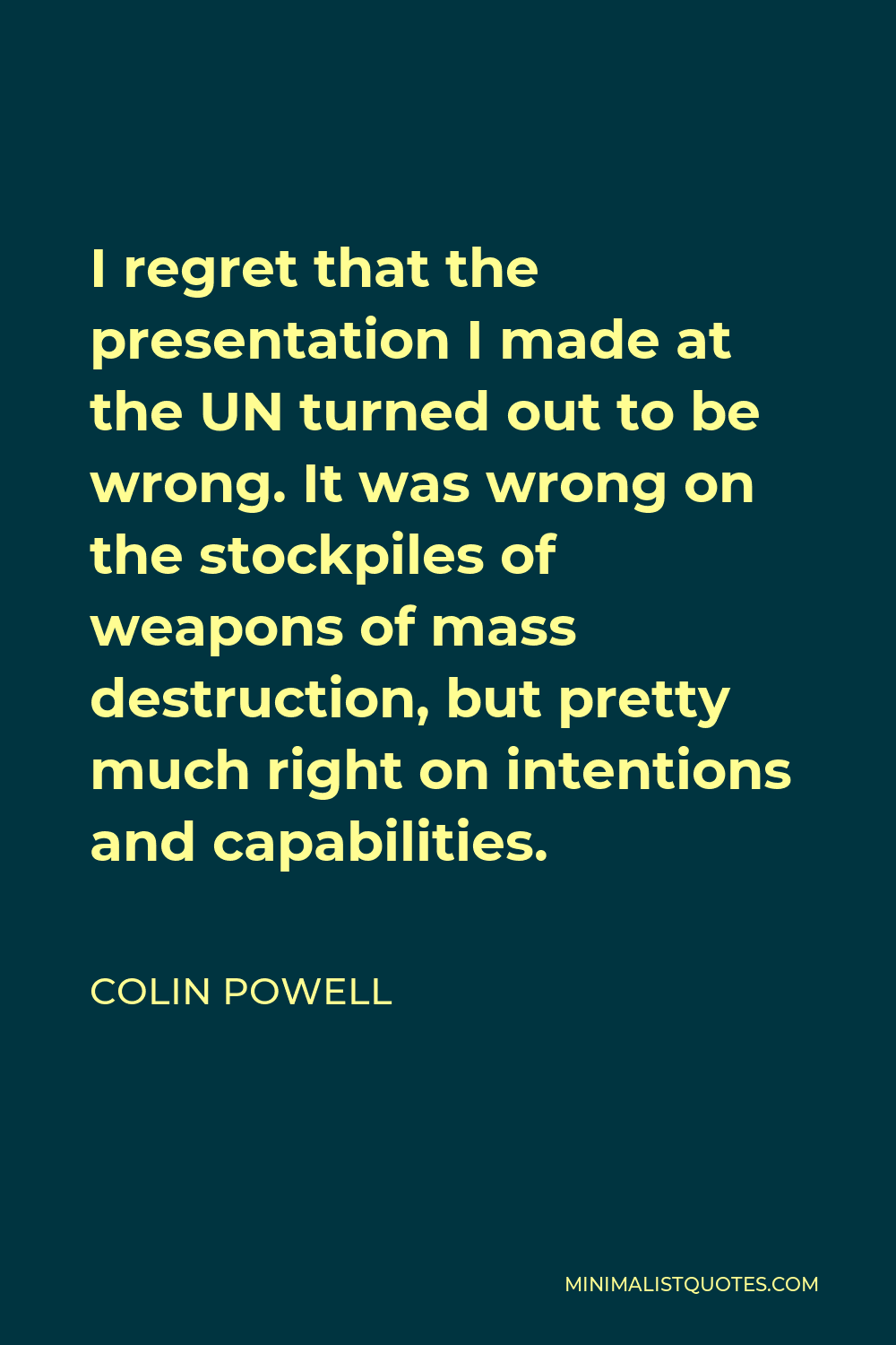 Colin Powell Quote - I regret that the presentation I made at the UN turned out to be wrong. It was wrong on the stockpiles of weapons of mass destruction, but pretty much right on intentions and capabilities.