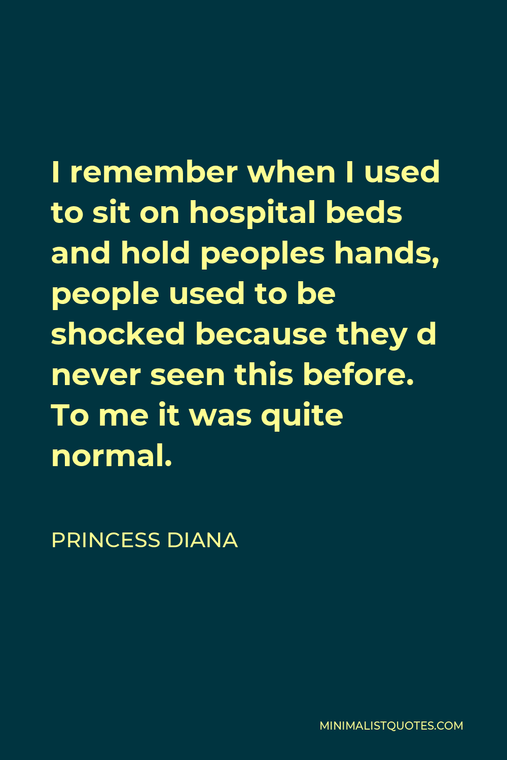 Princess Diana Quote - I remember when I used to sit on hospital beds and hold peoples hands, people used to be shocked because they d never seen this before. To me it was quite normal.