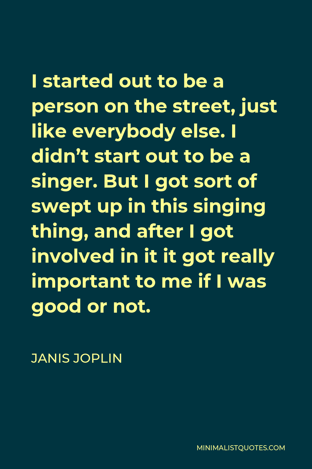 Janis Joplin Quote - I started out to be a person on the street, just like everybody else. I didn’t start out to be a singer. But I got sort of swept up in this singing thing, and after I got involved in it it got really important to me if I was good or not.