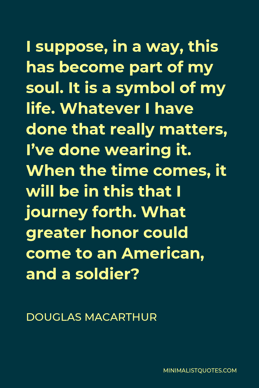 Douglas MacArthur Quote - I suppose, in a way, this has become part of my soul. It is a symbol of my life. Whatever I have done that really matters, I’ve done wearing it. When the time comes, it will be in this that I journey forth. What greater honor could come to an American, and a soldier?