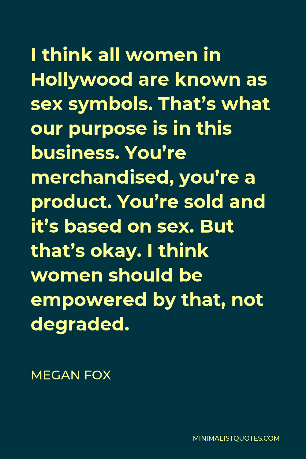 Megan Fox Quote - I think all women in Hollywood are known as sex symbols. That’s what our purpose is in this business. You’re merchandised, you’re a product. You’re sold and it’s based on sex. But that’s okay. I think women should be empowered by that, not degraded.