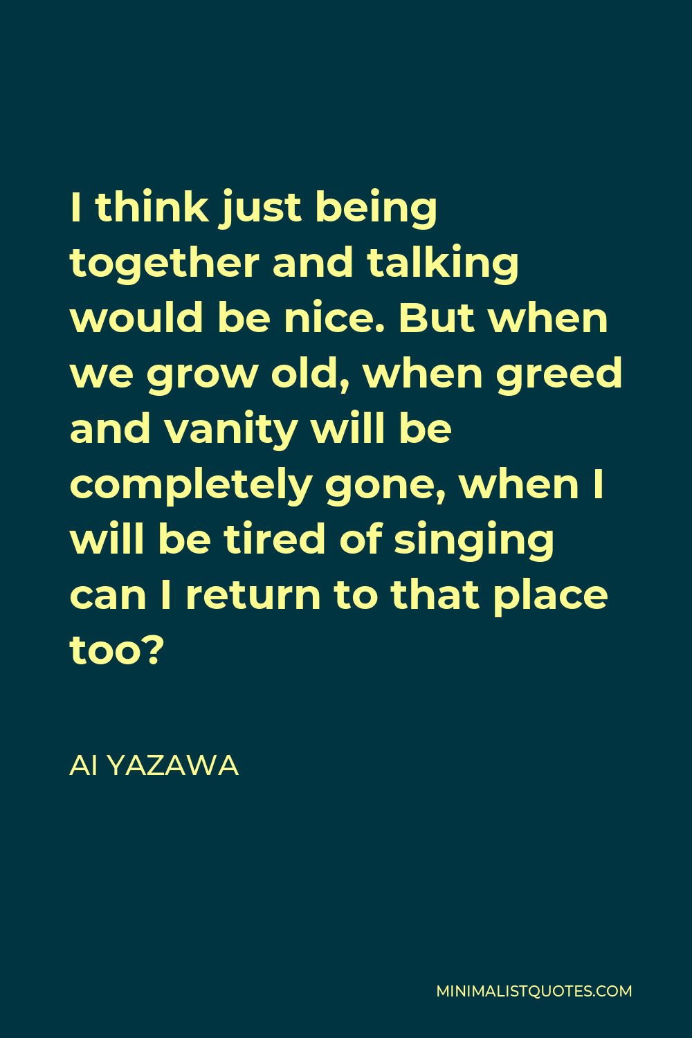 Ai Yazawa Quote - I think just being together and talking would be nice. But when we grow old, when greed and vanity will be completely gone, when I will be tired of singing can I return to that place too?