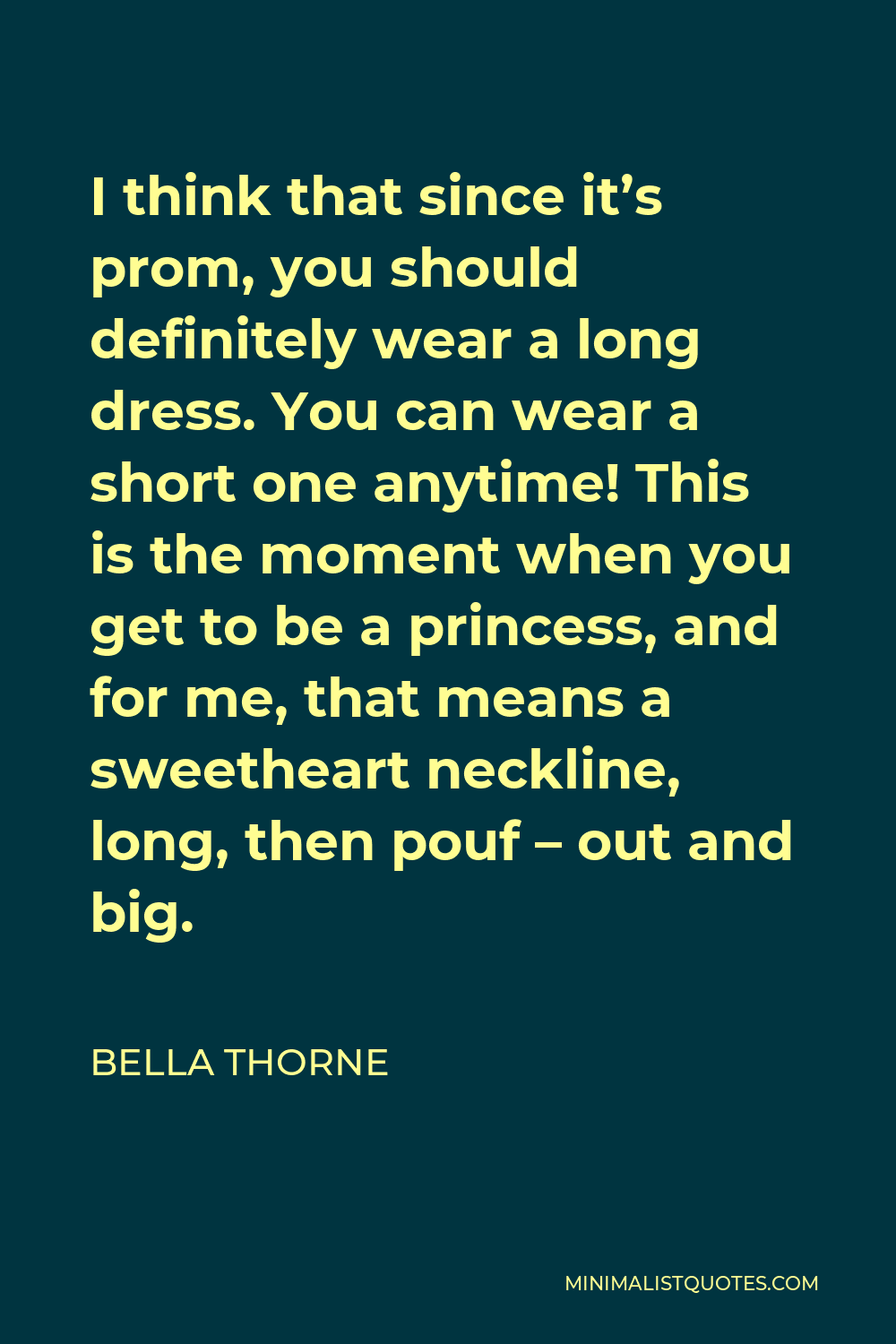 Bella Thorne Quote - I think that since it’s prom, you should definitely wear a long dress. You can wear a short one anytime! This is the moment when you get to be a princess, and for me, that means a sweetheart neckline, long, then pouf – out and big.