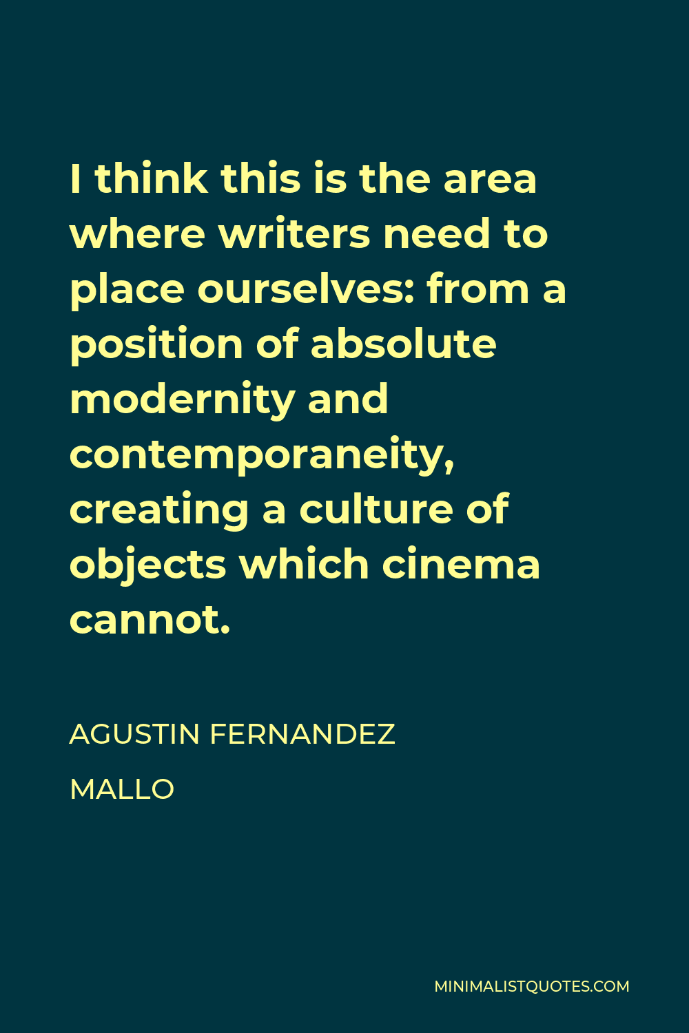 Agustin Fernandez Mallo Quote - I think this is the area where writers need to place ourselves: from a position of absolute modernity and contemporaneity, creating a culture of objects which cinema cannot.