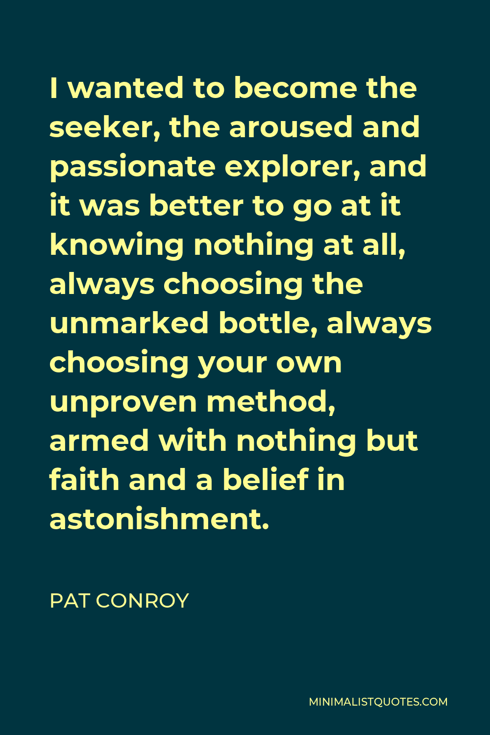 Pat Conroy Quote - I wanted to become the seeker, the aroused and passionate explorer, and it was better to go at it knowing nothing at all, always choosing the unmarked bottle, always choosing your own unproven method, armed with nothing but faith and a belief in astonishment.