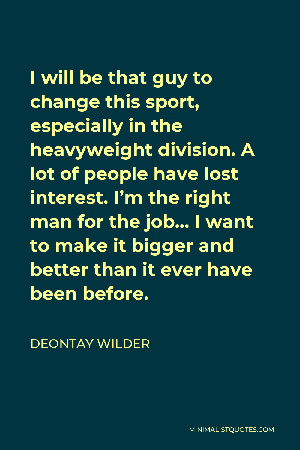 Deontay Wilder Quote - I will be that guy to change this sport, especially in the heavyweight division. A lot of people have lost interest. I’m the right man for the job… I want to make it bigger and better than it ever have been before.