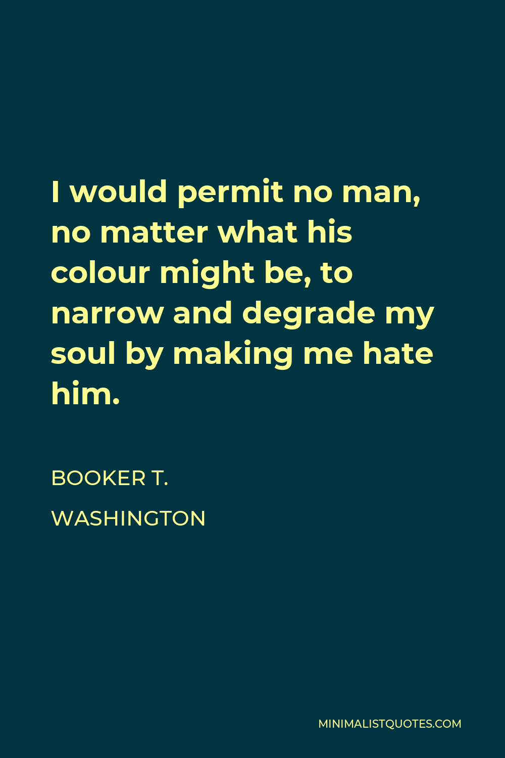 Booker T. Washington Quote - I would permit no man, no matter what his colour might be, to narrow and degrade my soul by making me hate him.